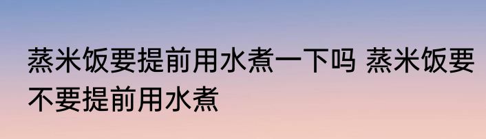 蒸米饭要提前用水煮一下吗 蒸米饭要不要提前用水煮