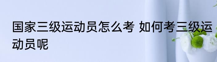 国家三级运动员怎么考 如何考三级运动员呢