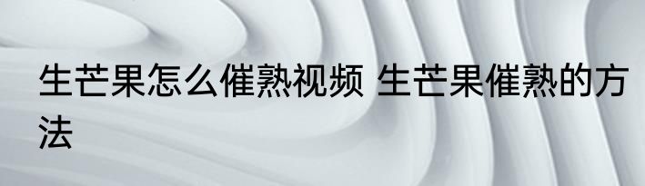 生芒果怎么催熟视频 生芒果催熟的方法