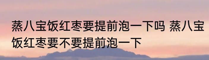 蒸八宝饭红枣要提前泡一下吗 蒸八宝饭红枣要不要提前泡一下