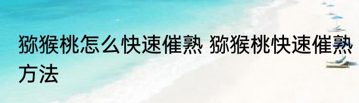 猕猴桃怎么快速催熟 猕猴桃快速催熟方法