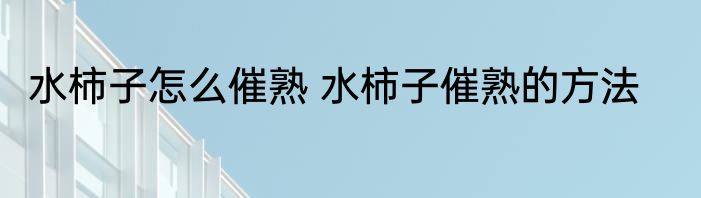 水柿子怎么催熟 水柿子催熟的方法