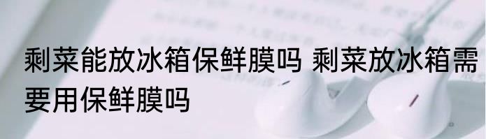 剩菜能放冰箱保鲜膜吗 剩菜放冰箱需要用保鲜膜吗