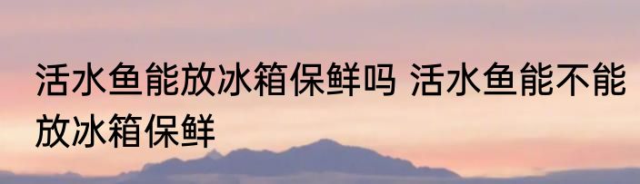 活水鱼能放冰箱保鲜吗 活水鱼能不能放冰箱保鲜