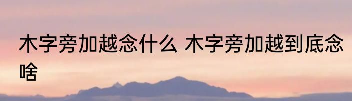 木字旁加越念什么 木字旁加越到底念啥