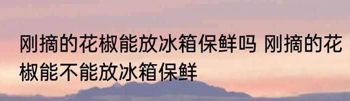 刚摘的花椒能放冰箱保鲜吗 刚摘的花椒能不能放冰箱保鲜
