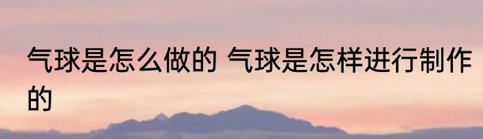 气球是怎么做的 气球是怎样进行制作的