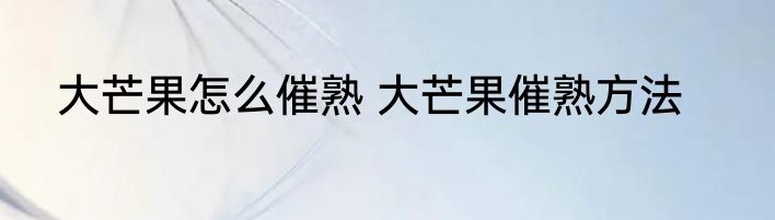 大芒果怎么催熟 大芒果催熟方法