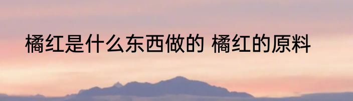 橘红是什么东西做的 橘红的原料