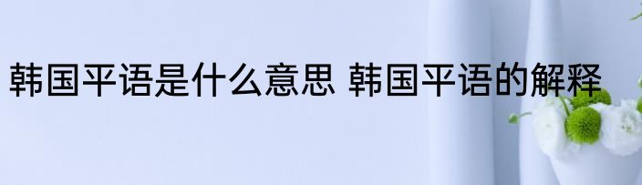 韩国平语是什么意思 韩国平语的解释
