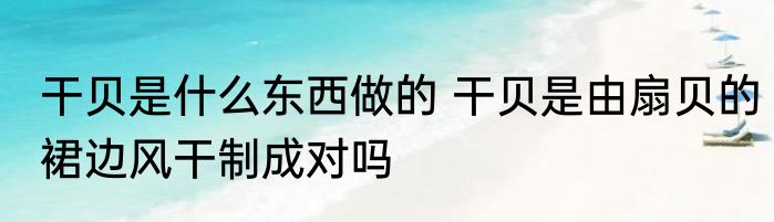 干贝是什么东西做的 干贝是由扇贝的裙边风干制成对吗