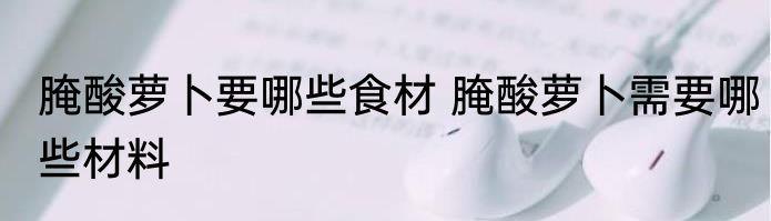 腌酸萝卜要哪些食材 腌酸萝卜需要哪些材料