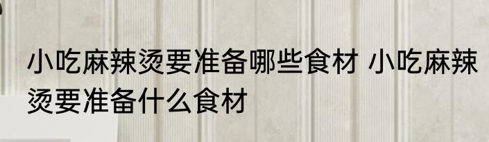 小吃麻辣烫要准备哪些食材 小吃麻辣烫要准备什么食材