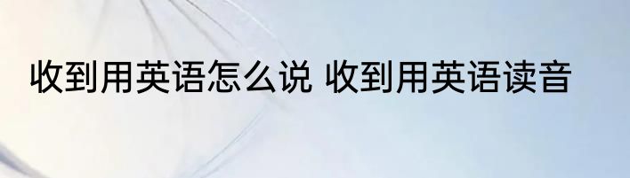 收到用英语怎么说 收到用英语读音