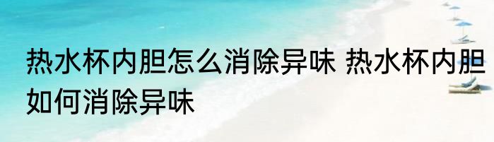 热水杯内胆怎么消除异味 热水杯内胆如何消除异味