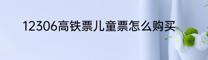 12306高铁票儿童票怎么购买