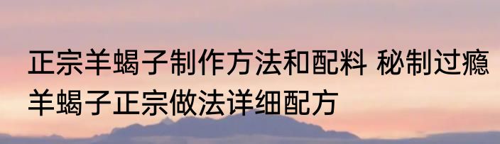 正宗羊蝎子制作方法和配料 秘制过瘾羊蝎子正宗做法详细配方