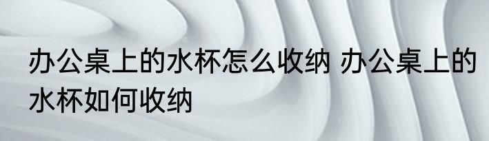 办公桌上的水杯怎么收纳 办公桌上的水杯如何收纳