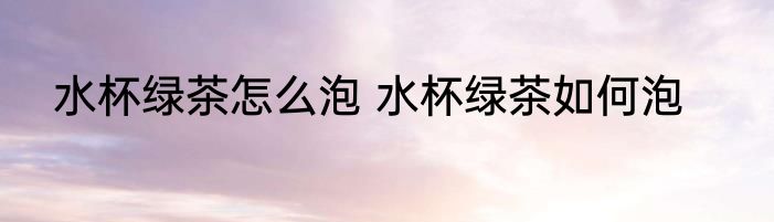 水杯绿茶怎么泡 水杯绿茶如何泡