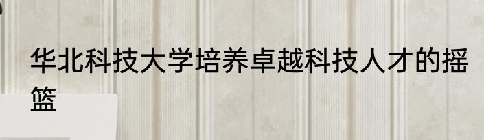 华北科技大学培养卓越科技人才的摇篮