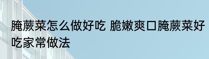 腌蕨菜怎么做好吃 脆嫩爽口腌蕨菜好吃家常做法
