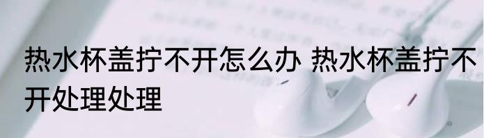 热水杯盖拧不开怎么办 热水杯盖拧不开处理处理