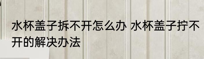 水杯盖子拆不开怎么办 水杯盖子拧不开的解决办法