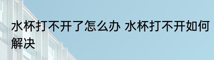 水杯打不开了怎么办 水杯打不开如何解决