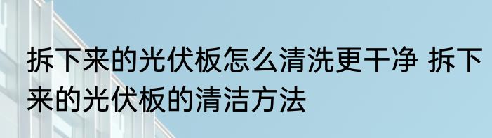拆下来的光伏板怎么清洗更干净 拆下来的光伏板的清洁方法