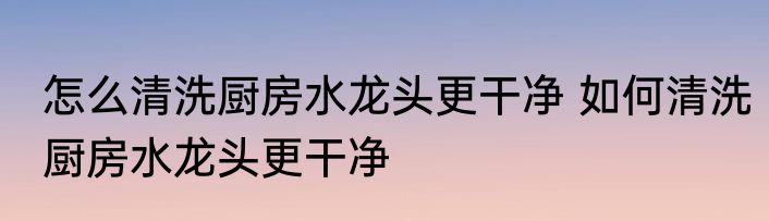 怎么清洗厨房水龙头更干净 如何清洗厨房水龙头更干净