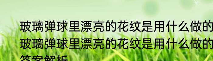玻璃弹球里漂亮的花纹是用什么做的 玻璃弹球里漂亮的花纹是用什么做的答案解析