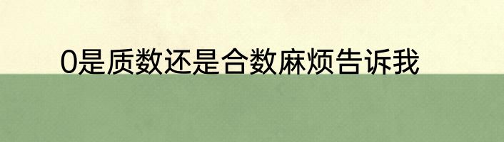 0是质数还是合数麻烦告诉我