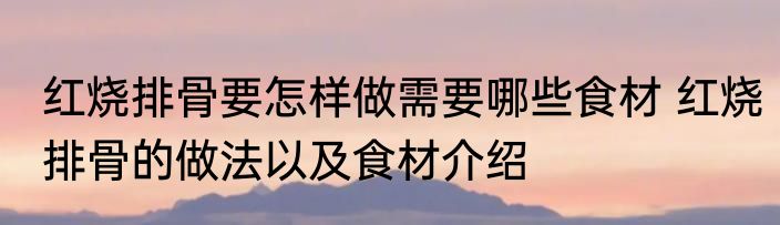 红烧排骨要怎样做需要哪些食材 红烧排骨的做法以及食材介绍