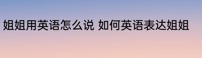 姐姐用英语怎么说 如何英语表达姐姐