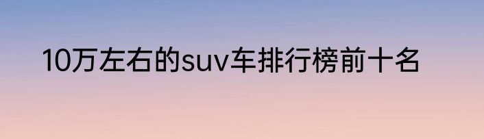 10万左右的suv车排行榜前十名