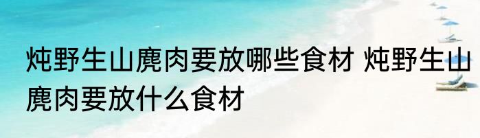 炖野生山麂肉要放哪些食材 炖野生山麂肉要放什么食材
