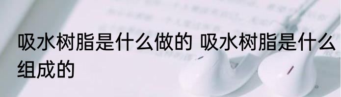 吸水树脂是什么做的 吸水树脂是什么组成的