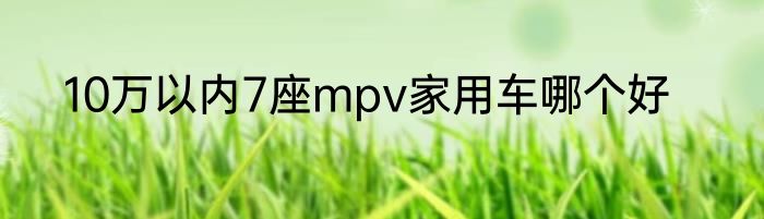 10万以内7座mpv家用车哪个好