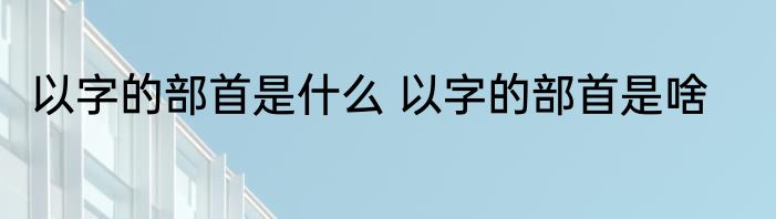 以字的部首是什么 以字的部首是啥