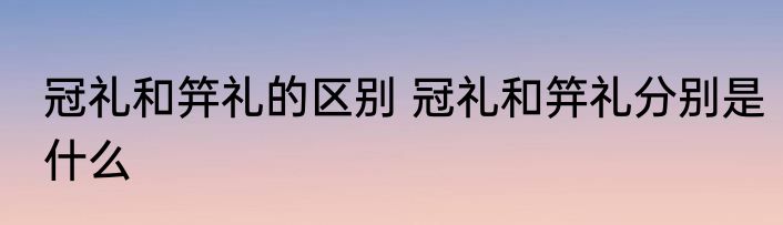 冠礼和笄礼的区别 冠礼和笄礼分别是什么