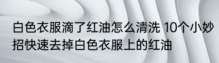 白色衣服滴了红油怎么清洗 10个小妙招快速去掉白色衣服上的红油