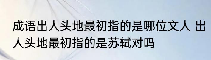 成语出人头地最初指的是哪位文人 出人头地最初指的是苏轼对吗