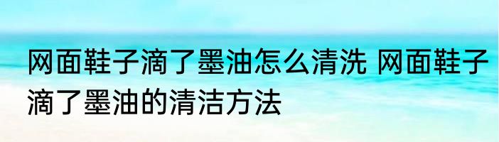 网面鞋子滴了墨油怎么清洗 网面鞋子滴了墨油的清洁方法