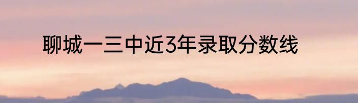 聊城一三中近3年录取分数线