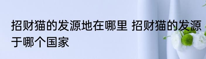 招财猫的发源地在哪里 招财猫的发源于哪个国家