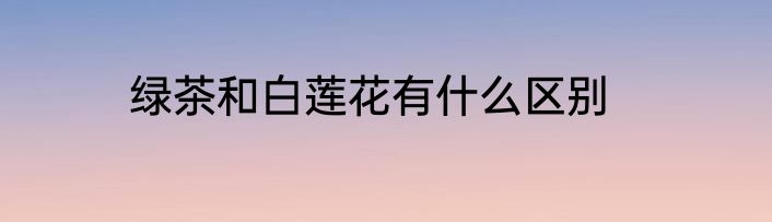 绿茶和白莲花有什么区别