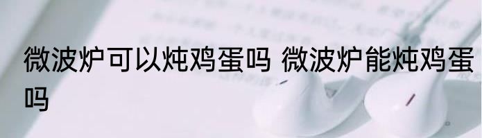 微波炉可以炖鸡蛋吗 微波炉能炖鸡蛋吗