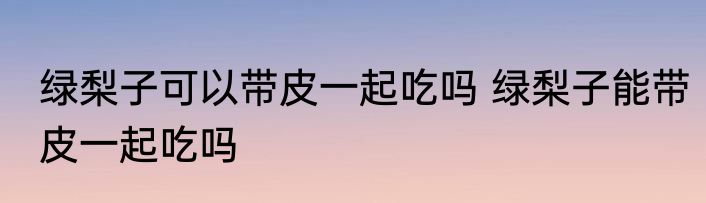 绿梨子可以带皮一起吃吗 绿梨子能带皮一起吃吗