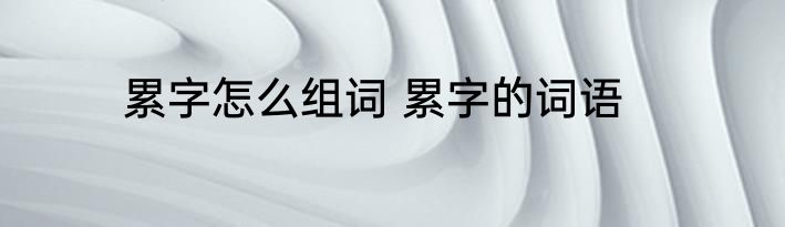 累字怎么组词 累字的词语