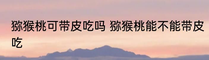 猕猴桃可带皮吃吗 猕猴桃能不能带皮吃